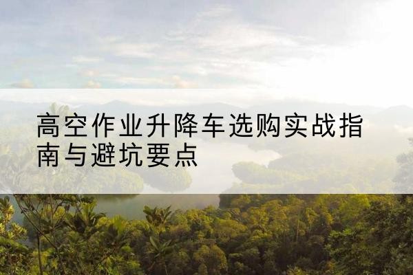 辽阳升降车怎么选-高空作业升降车选购实战指南与避坑要点