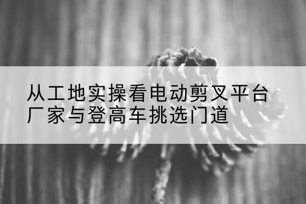 辽阳电动剪叉升降平台厂家-从工地实操看电动剪叉平台厂家与登高车挑选门道