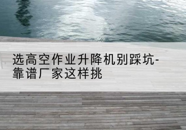 辽阳剪叉式升降机厂家-选高空作业升降机别踩坑-靠谱厂家这样挑