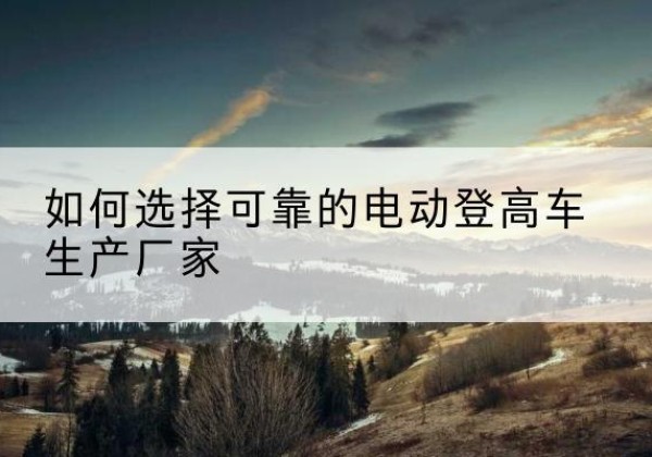 辽阳电动登高车厂家-如何选择可靠的电动登高车生产厂家