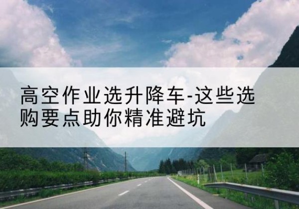 辽阳升降车厂家-高空作业选升降车-这些选购要点助你*避坑
