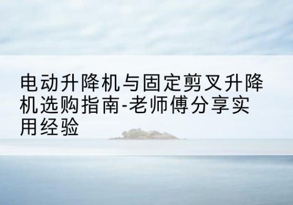 辽阳电动升降机怎么选-电动升降机与固定剪叉升降机选购指南-老师傅分享实用经验