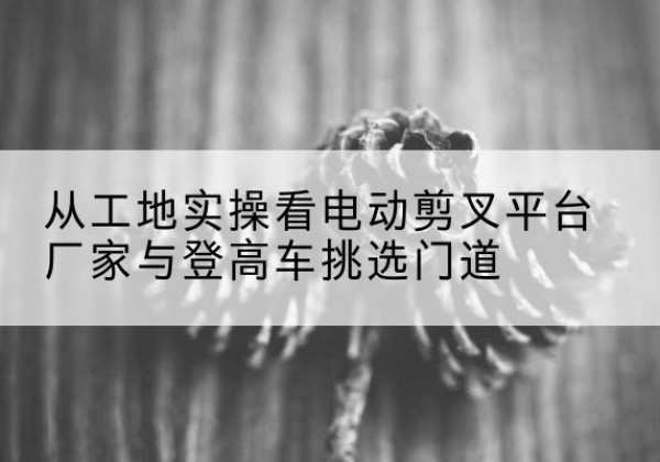 辽阳电动剪叉升降平台厂家-从工地实操看电动剪叉平台厂家与登高车挑选门道